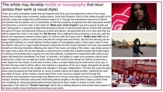 The artists may develop motifs or iconography that recur
across their work (a visual style)
There are some consistent motifs that are featured that Dua Lipa has featured in each of her music
videos from simple colour schemes, styling option, fonts and locations. Each of the videos brought out to
promote Lipas new single has a performance aspect to it, through the expressive sequence of dance
and stories that are played out in movements so that the audience recognise how she expresses herself
and becomes a common trait- in the video for ‘Blow your mind (mwah)’ Lipa and a group of girls are
seen taking part in a peaceful protest that becomes a series of synchronised dance routine that matched
the genre of music and persona of Dua as a artist and person, showing that she is fun and care free but
able to speak her mind, in her video for ‘Be the one’ she is telling the story of being in love yet, with the
dance and expressive moment shown again to conform with the music and in ‘Hotter than hell’ she is
again engaging in a dance routine that matches the songs beat and tempo, the fact the dancing can be
recognised instantly is a visual styling. Another aspect of iconography seen in Dua Lipa’s video is how
her fashion has such a huge impact because it becomes the first visual indication into how Lipa presents
herself as individual therefore reflecting the style of her music and style of the video- Lipa dress sense in
the video has a clear link as she features a monochrome number like a leather jacket with bright layers
of clothing and accessories to signify her care free attitude, confidence to experiment with colours and
styles that would be considered ‘out there’ or futuristic, and ability to make such extreme colours work
making her a style icon as well as a artist, adding to her motif as she allows her fashion to become a
main aspect for the videos. At the start of every video, a screen featuring the artist name, Dua Lipa, in
the font she has used in all her album arts making it a signature of her as a singer alongside her actual
signature which is used on the singles she releases in through collaboration. The fact she uses the exact
same opening sequence that features an array of pastel colours and deep purples, matching her dark
pop style of music, which create a visual idea of her music having a utopian sound through the
harmonies and impressive vocal range that allows her to bring a new style of music to a repetitive music
industry. Another indication about her motif being almost angelic is the fact that a close up shot of her
arm revealing an obviously placed tattoo simply stating the word ‘angel’ is shown in every video-
especially in her video for ‘Thinkin’ bout you’ which has a editing sequence that shows every aspect of
her body, another recurring feature across Dua Lipa’s work.
 