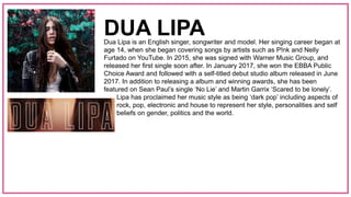 Dua Lipa is an English singer, songwriter and model. Her singing career began at
age 14, when she began covering songs by artists such as P!nk and Nelly
Furtado on YouTube. In 2015, she was signed with Warner Music Group, and
released her first single soon after. In January 2017, she won the EBBA Public
Choice Award and followed with a self-titled debut studio album released in June
2017. In addition to releasing a album and winning awards, she has been
featured on Sean Paul’s single ‘No Lie’ and Martin Garrix ‘Scared to be lonely’.
Lipa has proclaimed her music style as being ‘dark pop’ including aspects of
rock, pop, electronic and house to represent her style, personalities and self
beliefs on gender, politics and the world.
DUA LIPA
 
