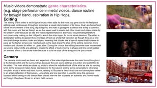 Music videos demonstrate genre characteristics.
(e.g. stage performance in metal videos, dance routine
for boy/girl band, aspiration in Hip Hop).
Editing
The editing of this video is set in typical music video style for the indie pop gene due to the fast pace
editing used continuously throughout to compel a visual interpretation of its focus- Dua Lipa herself and
follow the movement of the song. By doing this, the video is giving the audience the ability to connect
with the music and feel as though we as the views need to source out other music and videos made by
the artist in order because we like the videos representation of the music it is promoting therefore
subconsciously making us feel obliged to watch the video again for more visual pleasure. The video is
deliberately editing to appear like a montage of fast cut shots that transition as though they are a one
shot that change location, looks and styles, meaning that it looks like a tape of repeat that increase in
pace as the higher tempos are reached and as the beat drops the style of the editing becomes more
modern and futuristic to reflect on Lipa’s style. During the chorus the editing becomes more modernised
as several colour shifts are adding to create the effect of body moving in shape and time which added
an ambient effect to the whole video because it suits the style of the song and the lyrics made.
Camera
The camera shots used are basic and expectant of the video style because the main focus throughout
is the female artist and the surroundings because they are iconic settings in London and add effect to
the video. The main shots are close up shots to show the individual look of the artist as she lip syncing
lyrics to the song and makes facial expressions for the sake of adding some personality to otherwise
simplistic shots of white and black rooms, relating to Goodwin’s theory that tone and atmosphere relate
to an artists reflection of themselves. Long shots and one pan shot is used to show the exclusive
location whilst having an old fashion filter placed over the film to create an authentic and ‘home made’
as though it has been filmed on a hand held camera.
 