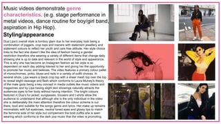 Music videos demonstrate genre
characteristics. (e.g. stage performance in
metal videos, dance routine for boy/girl band,
aspiration in Hip Hop).
Styling/appearance
Dua Lipa’s overall style is tomboy glam due to her everyday look being a
combination of joggers, crop tops and trainers with statement jewellery and
statement colours to reflect her youth and care free attitude. Her style choice
links to the fact she doesn’t like the idea of fashion having a gender
restriction therefore she wearing a variety of different items that change daily
showing she is up to date and relevant in the world of style and appearance.
This is why she has become an Instagram fashion as her style is so
dependent on each day adding interest to her and giving her the opportunity
to promote her music and believes. The video features a primary colour pallet
of monochromes, pinks, blues and reds in a variety of outfit choices. In
several shots, Lipa wears a black crop top with a sheer mesh top over the top
to reveal slight cleavage and flesh which conforms to Laura Mulvey’s theory
of the male gaze being a key concept in media outlets like music videos and
magazines and by Lipa having slight skin showings naturally attracts the
audiences eyes to her body without having intention. The bright colours
featured in Dua’s fur jacket, sunglasses, trousers and t-shirts allow the
audience to understand that although she is the only individual in the video
she is deliberately the main attention therefore the colour scheme is out
there, loud and suitable for the songs genre and lyrics. Her make up remains
minimalistic with full eyebrows, neutral toned eyes and glossy lips to match
the feminine side of her style but complement the bold outfits she is seen
wearing which conforms to the dark pop music that the video is promoting.
 