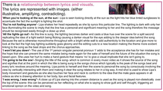 There is a relationship between lyrics and visuals.
The lyrics are represented with images. (either
illustrative, amplifying, contradicting).
‘When you’re looking at the sun, at the sun’- Lipa is seen looking directly at the sun as the light hits her blue tinted sunglasses to
accentuate the fact the sunlight is lighting the shot.
‘You’re not fooling anyone’- Lipa shakes her head repeatedly as she lip syncs this particular line. The lighting is dark with only her
face illuminating the scene to imply that the line has a personal and significant meaning to her and the song therefore the message
should be recognised easily through a close up shot.
‘All the lights go out’- As this line is sung, the lighting becomes darker and casts a blue hue over the scene for a split second
replicating the idea of a light switch being flicking causing a darker visual for the eye adding to the deeper idea behind the song.
Because the set is otherwise monochrome throughout with a bright white wall to add authenticity to the location and give more to
look at the fact the high key lighting suddenly goes gloomy and the editing cuts to a new location making the theme more evident
linking to the song as the beat drops and the chorus approaches.
‘I won’t let you down’- The use of the 1st person singular personal pronoun ‘I’ adds to the acceptance she has for her mistake and
the hope that she can prevent the same mistake being made again for the sake of herself and the future of the situation the song is
based upon. She uses her hurt to make a hand gesture that means ‘no’ to give a visual implicate that she isn't going to.
‘I’m going to be the one’- Singing the title of the song- which is common in every music video as it shows the source of the song
and signifies that at the point in which the title is being sung is the songs chorus which typically is the peak of the songs beat and
every lyric revolves around the meaning. Lipa points to herself and then the scene to personal the song by consciously involving the
view by vertically interacting with them and making it clear the song relates to her in a big way. A mid shot is used to show Lipa’s
body movement and gestures as she also touches her face and neck to conform to the idea that the male gaze appears in all
videos as she is drawing attention to her body, lips and facial features.
“I was wrong, I was wrong”- A close up of Lipa staring into the unseen distance is used as the song is played non-dietetically over
the top of the scene- this can be perceived as her reflecting on what she is saying to show guilt and self thought, triggering an
emotional opinion on the video and song.
 