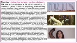 There is a relationship between music and visuals.
The tone and atmosphere of the visual reflects that of
the music. (either illustrative, amplifying, contradicting).
Throughout the video there is several clear indication that both the music and visual have been
impacted by tone and atmosphere. Editing is a tell sign to how a songs tone should be listen too,
meaning that more fast pace cuts between each shot give the video a more lively feel whereas more
slow pace cuts give a more emotive and meaning full look. For this the editing in very fast pace as it
transitions from location to location and style to style giving a visual idea of how this is meant to be a
more upbeat and dance along songs which fits the genre perfectly. Because the cuts appear
frequently and feature different locations, the audience are able to understand Lipa’s personality as
they are being exposed to a variety of Lipa from her being more serious and stone faced to her
laughing and interacting through body movement giving the audience the opportunity to watch how
Lipa is embracing her experience conforming to the theme of the dark pop genre as the colours and
facial expression coincide with style of music. The fact in no shots any musical related object seen
throughout confirm to the idea that although all music have musical instruments involved in the
making, and it can be heard in the song, this song like many other pop music has had digital editing
impact the song and sound, showing to the audience that she is a singer therefore are able to
respect her vocal ability as she has remained honest and genuine in her musical talents. The songs
lively, emotive and futuristic tempo can be recognised almost instantly through Dua's facial
expressions, seductive dance movements and outfit options as they prove that this song is meant to
make you dance along, sing and enjoy how is makes a person smile as the song progresses and the
mise en scene adapts with the beat. The altered focus in varied frames adds to the modernistic and
authentic as it gives a more new before its time feel by giving an original look. Dua lip syncs in
multiple shots that vary in shot range creating a visual connection with the audience as it feels
mutual respect and as if Lipa is singing to the audience. The colour schemes and location give a
visual reminder that Dua is young and feel of live yet has an emotional side that differs as the song
progresses and the tempo changes helping the audience seen how the song has a variety of
meanings; the bright pops of purple, blue and pink give a youthful, stylish and exciting visual look as
it breaks up the natural monochrome sources in the mise-en-scene, whilst give the eyes the indicate
of where to focus on whilst the neutral colours help give it a simplistic and classic look.
 