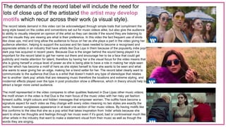 The demands of the record label will include the need for
lots of close ups of the artistand the artist may develop
motifs which recur across their work (a visual style).
The record labels demand in this video can be acknowledged through simple traits that compliment the
song style based on the codes and conventions set out for music videos alike, but also give the audience
to ability to visually interpret an opinion of the artist so they can decide if the sound they are listening to
and the visuals they are viewing are what is their preference. In this video the fact frequent use of shots
like close ups, mid and long allow the audience to focus on her as she plays a part in the video giving her
audience attention, helping to support the success and fan base needed to become a recognised and
appreciate artists in an industry that have artists like Dua Lipa in them because of the popularity indie pop/
dark pop has acquired in recent years. Because Dua is the singer behind the sound being played it is
important for the record label to get her name out there and encourage her to be a face that could get
publicity and media attention for talent, therefore by having her a the visual focus for the video means that
she is giving herself a unique level of power as she is being able to have a role in making her style seen
and her which has become a motif of hers as she styles herself to how she wants to be seen and what
she wants to wear giving her an edge, making her a trend setter for her. The record label clearly want to
communicate to the audience that Dua is a artist that doesn’t match any type of stereotype that relates
her to another ‘dark pop’ artists that are releasing music therefore the locations and extreme styling, and
modernist effects played over the type in post production show a difference, which in theory should help to
attract a larger more varied audience.
The motif represented in the video compares to other qualities featured in Dua Lipas other music videos;
the motif shown in the video is that Dua is the main focus of the music video with her risky yet fashion
forward outfits, bright colours and hidden messages that empower women. The outfits have become a
signature aspect for each video as they change with every video meaning no two styles are exactly the
same, however sunglasses appearance in at least one section of her music videos. By having motifs like
this conforms to the idea that she as a pop artist that takes inspiration from ‘indie’ artists because she
want to show her thoughts and feelings through her music even if it’s good, bad or controversial much like
other artists in the industry that want to make a statement visual from their music as well as though the
words they are singing.
 
