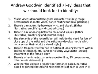 Andrew Goodwin identified 7 key ideas that we should look for to identify: Music videos demonstrate genre characteristics (e.g. stage performance in metal video, dance routine for boy/ girl band.) There is a relationship between lyrics and visuals. (Either illustrative, amplifying and contradicting.) There is a relationship between music and visuals. (Either illustrative, amplifying and contradicting.) The demands of the record label will include the need for lots of close ups of the artist and the artist may develop motifs which recur across their work ( a visual style.) There is frequently reference to notion of looking (screens within screen, telescopes, etc. ) and particularly voyeuristic (sexual) treatment of the female body. There is often intertextual reference (to films, TV programmes, other music videos etc.) Whether the video is primarily performance based, narrative based or concept based and how elements of each is used in it. 