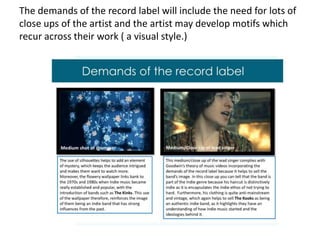 The demands of the record label will include the need for lots of close ups of the artist and the artist may develop motifs which recur across their work ( a visual style.)