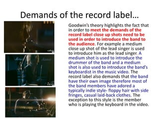 Demands of the record label…	Goodwin’s theory highlights the fact that in order to meet the demands of the record label close up shots need to be used in order to introduce the band to the audience. For example a medium close up shot of the lead singer is used to introduce him as the lead singer. A medium shot is used to introduce the drummer of the band and a medium shot is also used to introduce the band’s keyboardist in the music video. The record label also demands that the band have their own image therefore most of the band members have adored a typically indie style- floppy hair with side fringes, casual laid-back clothes. The exception to this style is the member who is playing the keyboard in the video.