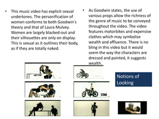 As Goodwin states, the use of various props allow the richness of the genre of music to be conveyed throughout the video. The video features motorbikes and expensive clothes which may symbolise wealth and affluence. There is no bling in this video but it would seem the way the characters are dressed and painted, it suggests wealth.This music video has explicit sexual undertones. The personification of women conforms to both Goodwin’s theory and that of Laura Mulvey. Women are largely blacked-out and their silhouettes are only on display. This is sexual as it outlines their body, as if they are totally naked.Notions of Looking 