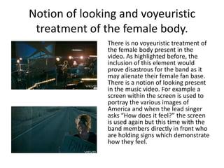Notion of looking and voyeuristic treatment of the female body.	There is no voyeuristic treatment of the female body present in the video. As highlighted before, the inclusion of this element would prove disastrous for the band as it may alienate their female fan base. There is a notion of looking present in the music video. For example a screen within the screen is used to portray the various images of America and when the lead singer asks “How does it feel?” the screen is used again but this time with the band members directly in front who are holding signs which demonstrate how they feel.