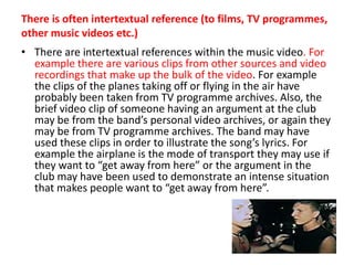 There is often intertextual reference (to films, TV programmes, other music videos etc.)There are intertextual references within the music video. For example there are various clips from other sources and video recordings that make up the bulk of the video. For example the clips of the planes taking off or flying in the air have probably been taken from TV programme archives. Also, the brief video clip of someone having an argument at the club may be from the band’s personal video archives, or again they may be from TV programme archives. The band may have used these clips in order to illustrate the song’s lyrics. For example the airplane is the mode of transport they may use if they want to “get away from here” or the argument in the club may have been used to demonstrate an intense situation that makes people want to “get away from here”.