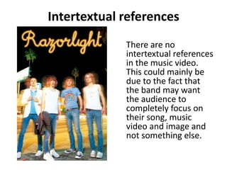 Intertextual references	There are no intertextual references in the music video. This could mainly be due to the fact that the band may want the audience to completely focus on their song, music video and image and not something else.