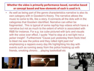 Whether the video is primarily performance based, narrative based or concept based and how elements of each is used in it.As well as being part of the genre characteristics narrative is also its own category with in Goodwin's theory. The narrative allows the music to come to life, like a story. It connects all the dots with in the categories that Goodwin identified. Narrative can either be fragmented . This is typical of some rap/hip hop videos which have a narrative but not as much to the extent of which is associated with R&B for instance. For e.g. ice cube pictured with lyric and visuals with the voice over effect. I quote “Had to stop at a red light not a jacker insight”. Furthermore “Cause just yesterday them fools tried to blast me saw the police and they rolled right past me” emphasizing a rappers every day life highlighting his day with events such as running away from the police hooking up with friends, smoking chronic… playing basketball etc.