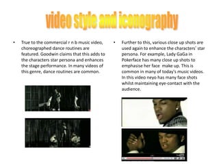 True to the commercial r n b music video, choreographed dance routines are featured. Goodwin claims that this adds to the characters star persona and enhances the stage performance. In many videos of this genre, dance routines are common. video style and iconographyFurther to this, various close up shots are used again to enhance the characters’ star persona. For example, Lady GaGa in Pokerface has many close up shots to emphasise her face  make up. This is common in many of today's music videos. In this video neyo has many face shots whilst maintaining eye-contact with the audience.