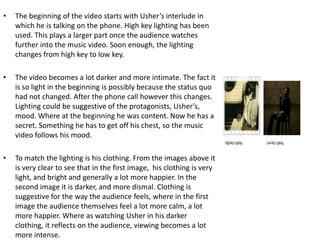 The beginning of the video starts with Usher’s interlude in which he is talking on the phone. High key lighting has been used. This plays a larger part once the audience watches further into the music video. Soon enough, the lighting changes from high key to low key. The video becomes a lot darker and more intimate. The fact it is so light in the beginning is possibly because the status quo had not changed. After the phone call however this changes. Lighting could be suggestive of the protagonists, Usher’s, mood. Where at the beginning he was content. Now he has a secret. Something he has to get off his chest, so the music video follows his mood.      To match the lighting is his clothing. From the images above it is very clear to see that in the first image,  his clothing is very light, and bright and generally a lot more happier. In the second image it is darker, and more dismal. Clothing is suggestive for the way the audience feels, where in the first image the audience themselves feel a lot more calm, a lot more happier. Where as watching Usher in his darker clothing, it reflects on the audience, viewing becomes a lot more intense.