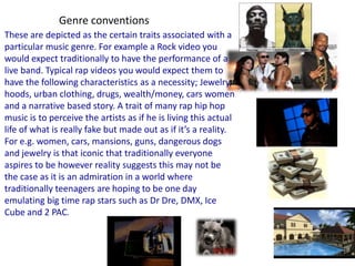 Genre conventionsThese are depicted as the certain traits associated with a particular music genre. For example a Rock video you would expect traditionally to have the performance of a live band. Typical rap videos you would expect them to have the following characteristics as a necessity; Jewelry, hoods, urban clothing, drugs, wealth/money, cars women and a narrative based story. A trait of many rap hip hop music is to perceive the artists as if he is living this actual life of what is really fake but made out as if it’s a reality. For e.g. women, cars, mansions, guns, dangerous dogs and jewelry is that iconic that traditionally everyone aspires to be however reality suggests this may not be the case as it is an admiration in a world where traditionally teenagers are hoping to be one day emulating big time rap stars such as DrDre, DMX, Ice Cube and 2 PAC.