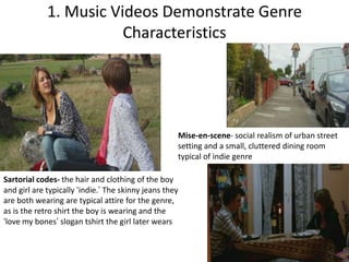 1. Music Videos Demonstrate Genre Characteristics Mise-en-scene- social realism of urban street setting and a small, cluttered dining room typical of indie genreSartorial codes- the hair and clothing of the boy and girl are typically ‘indie.’ The skinny jeans they are both wearing are typical attire for the genre, as is the retro shirt the boy is wearing and the ‘love my bones’ slogan tshirt the girl later wears