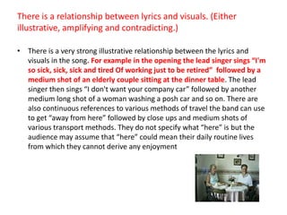 There is a relationship between lyrics and visuals. (Either illustrative, amplifying and contradicting.)There is a very strong illustrative relationship between the lyrics and visuals in the song. For example in the opening the lead singer sings “I'm so sick, sick, sick and tired Of working just to be retired”  followed by a medium shot of an elderly couple sitting at the dinner table. The lead singer then sings “I don't want your company car” followed by another medium long shot of a woman washing a posh car and so on. There are also continuous references to various methods of travel the band can use to get “away from here” followed by close ups and medium shots of various transport methods. They do not specify what “here” is but the audience may assume that “here” could mean their daily routine lives from which they cannot derive any enjoyment