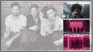 There is frequent reference to notion of looking (screens
within screens, mirrors, stages, etc) and particularly
voyeuristic treatment of the female bodyThe notion of look is evident in this video through a series of close ups of lead singer Matt Healy
choosing to engage in eye contact with the screen. The intense eye contact that Healy shares
communicates the idea that the music is connecting you and the band metaphorically, representing the
shared connect through the lyrical meaning and style of the song. Eye contact is maintained
consistently in a few shots of Healy individually however he is seen diverting eye contact to look at
the audience used for visual purposes during the time Matt is seen, adding to the indicate that you as
a member of the videos audience are watching the video live along with the other occupants seen
watching in the video. The bright lights and active transitions between the shots changing in
perspective creates the impression that you are involved in the video through both sides of the story-
from the bands eyes to the audience who are acting as the antagonists in the narrative influenced
video theme, the lighting encourages your eyes to sub consciously advert to the where the light is
being located- which in the video in the band as a whole and each band member separately. The 1975 is
a all male band meaning that the male gaze doesn’t relate however the idea of the female gaze being a
factor that attract attention is relevant due to the fact each of the men have an aspect that would be
an appealing for the female audiences. Although the video features a larger majority of men from the
start, women are seen in the background as part of this audience however are only seen wearing outfits
revealing little skin as it just conform to the song or allow the meaning to be acknowledged rather
than the female body, challenging the male gaze that has become a reliance in many Indie rock videos
for many. The fact they are breaking the conventions plays on the idea that many bands need women that
support the male gaze for attention from the more male dominated viewing, whereas in this video the
female audience are the predominantly dominated because of the attractive male artists that differ in
their looks and styles giving them the visual interest the male gaze has on the male majority in other
videos. Colours have massive influence on how the notion of looking is affected because it gives the
eyes an indication of where to look and who to focus their attention on, especially as each of the
colours featured may have some kind of impact on how we as the audience perceive that person based on
simple ques like the colour visuals aspect- Healy is the lead singer of the band meaning that he is
consciously recognised as the leader to follow therefore the fact he is wearing all black in his
outfit with nail vanish, heavy eye make up and heavy styled hair links to the pink lighting as it
suggests he has a feminine side with a dark persona combining his music genre and style perception.
The fact all the audience are dressed in all white constantly communication the idea they are the
protagonists in the situation as the white worn represents innocence and purity despite the fact they
are visual seen as the bad guys in this situation as they are the ones shouting abuse and negative
comments about the band and their music whereas all 4 members of The 1975 are dressed solely in black
signifying darkness, evil, death and danger even through they aren’t doing anything wrong but instead
4 men embracing the music they make, enjoying their passion ignoring the negativity they face from
those who act as the innocent ones behind the screens they write the abuse on.
 