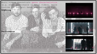 Music videos demonstrate genre characteristics.
(e.g. stage performance in metal videos, dance
routine for boy/girl band, aspiration in Hip
Hop).Lighting
In the video for ‘The Sound’, the lighting is solely Uv lighting to create a pink tint over the band
and reflection to the camera and studio lights to illuminate the scene and make the shot match the
Indie rock music genre. The main lighting colours are simple white lights that brighten the box shot
in and pink flash lights that add colour to each shot and match the pink microphones and express the
level of femininity that the song is telling the audience watching the video- the pink lighting also
breaks up the minimalistic set up in the video as it breaks up the monochrome theme. The fact a
colour like pink is featured in the video as a main focus breaks the bands typical theme of just
having black and white through therefore the video has a significant to the songs meaning and gives
a new side of The 1975 Throughout the video the lighting becomes much brighter as it highlights each
of the individuals face to give each member of the band an identity but also indicate who is the
lead singer in the all male band (Matt Healy) by using high key lighting to accentuate his face and
make it easier to acknowledge that he will be the focal point of the band, video and music. The
uniqueness of the colour choices visually represents a new side of indie rock music that the 1975
are introducing to the music industry and stimulates the audience to continue watching the video and
indulgence in more of the bands music through the videos.
Performance
The video is a narrative play on classic silent French films with every scene being
interrupted with a pink block that has writing on it, each text used in the scene is a comment
or phrased used to offended or act as a insult for internet trolls so the band and director
have used a variety of the comments for comedic value to show that the band do not care about
what other things therefore are handling the dislike with no strain on them. This reflects the
boys personalities and opinion on what other people think therefore would rather continue what
they enjoy doing without letting things distract from their desire to make music and life in
every moment. This type of video conforms to the indie genre as it stick to more monochrome
and basic colour schemes that add effect without distracting from the underline story being
shown throughout the video- whilst watching the video clear similarities to artists/bands like
The Artic Monkeys which may subconsciously makes you feel as though you watching that kind of
band therefore the audience may invest more time watch other videos and listen to more of The
1975 songs.
 