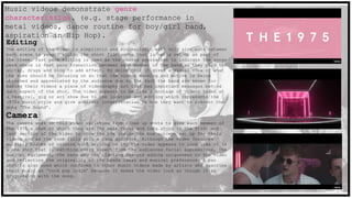 Music videos demonstrate genre
characteristics. (e.g. stage performance in
metal videos, dance routine for boy/girl band,
aspiration in Hip Hop).
Editing
The editing of the video is simplistic and minimalistic with only slow cuts between
each scene to remain within the short film genre that is being set up as part of
the theme. Fast pace editing is used as the chorus approaches to indicate the songs
peak where is fast pace transition between each member of the band as they play the
guitar, drugs and sing to add effect. By doing this it gives a visual idea of what
the eyes should be focusing on so that the videos meaning and motive is being
absorbed and appreciated by the audience due to the fact the band are known for
making their videos a piece of videography art that has important messages behind
each aspect of the shot. The video appears to be like a montage of videos taken at
a festival, gig or art show due to the location and editing which represents the
1975s music style and give a direct interpretation to how they want to present the
song ‘The Sound’.
Camera
The camera work in this video varieties from close up shots to give each member of
The 1975 a shot in which they are the main focus and long shots in the first and
last section of the video to show the box inside the box concept set up for their
videos and as the room fills with a faux audience. Although the video features
multiply blocks of colours with writing on it, the video appears to look like it is
a one shot that is catching every aspect from the audiences facial expressions, the
musical equipment, the band and the lighting changes adding uniqueness to the video
and reflecting the originality of the bands ideas and musical preference. A pan
shot is also used which conforms to other music videos made by artists who describe
their music as ‘rock pop indie’ because it makes the video look as though it is
progressing with the song.
 