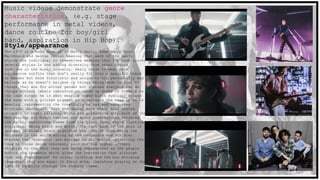 Music videos demonstrate genre
characteristics. (e.g. stage
performance in metal videos,
dance routine for boy/girl
band, aspiration in Hip Hop).
Style/appearance
The 1975 is a band made of 4- Matty Healy, Adam Hann, Ross
MacDonald and George Daniel meaning that each of the men's
styles are individual to themselves meaning that the band convey
several styles in one adding diversity from other groups
involved in the music industry. Healy tends to wear more
expressive outfits that don’t really fit into a specific trend
or gender but more futuristic and unique to his personality and
beliefs as he doesn’t believe in things being made to feel as
though they are for either gender but instead everyone can do
things without labels therefore in close up shots of himself as
the lead singer he is seen wearing heavy black eyeliner around
the eyes with a glitter pigment to accentuate the make up he is
wearing representing the creativity he has and care free
attitude. MacDonald, Hann and Daniel have their hair styled
uniquely to their personal style and preference with each of the
men wearing all black leather and denim combinations matching
the mainly monochrome theme from the black room, white lighting
and guitar being black and white. The fact each of the boys is
dressed in solely black signifies the idea of them being the
darkness in the white acting as the dangerous and sinister
whereas the ‘audience’ are dressed in all whites reflecting the
idea of those being innocent, pure and the higher archery
relating to the fact they are being represented as the people
making the comments which gives the impression that although
they are ‘segregated’ by colour clothing and the box dividing
them that they are equal in their acts, therefore playing on the
idea of equality through the fashion theme.
 