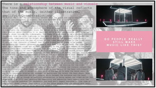 There is a relationship between music and visuals.
The tone and atmosphere of the visual reflects
that of the music. (either illustrative,
amplifying, contradicting).Throughout the video the relationship between both the music and the visual linking to
the tone and atmosphere is evident. The mise-en-scene play a critical part in a video as
it gives a visual indicate on the artist music and style from the start to the end and is
a convention all music videos feature despite musical differences in style- the fact the
concept behind the video is simplistic with a box, spotlights and a crowd adds to the
indie genre that the 1975 boys conform too. Mise-en-scene creates tone and atmosphere as
it highlights the conventional style the artist or this example band plays in relation to
their musical genre therefore it is important every aspect reciprocates what is being
visually shown through the videography. The theme of pink seems to be a concept continued
throughout from the pink lightings in the back of the frame consistently to break the
black room, complimenting the bright white spotlights of the squares, signifying a
feminine fun side with the pop of colour to the faded message placed in the video every
55 seconds that contains a comment that should offend yet it seems to be added
deliberately for comedic purposes to show a care free side to the band. The video has a
equal split between close ups of Matt lip syncing to the song, each member of the band
playing their main instrument- showing that they have a unique difference between other
band in the industry as they have the ability to create their own sounds without digital
input or help which has become a rarity in this generation of music, and the ‘audience’
of haters how are making the comments seen on the pink notice board that overlap as part
of main editing. The close ups of the band show their musical talent and the visual shots
of Matt become absorbed in the song as it progresses gives the audience the reassurance
that for this band their passion for the sounds they create is what they want their
audience and fan base acknowledge therefore Matt is visually projecting his love of sound
creating a symbolic connection from watching the video. The editing for the video
confirms the high bass and emotive tempo of the sound therefore the visuals reflect the
tone and atmosphere. With every cut made showing each member of the band individually
allowing the audience to establish what each of the men do to make the bands music the
way it is therefore helping the consumer to appreciate the talent the band share. Several
of the main cuts featured are shot reverse shots between the audience and the band
creating the look as though an explicit conversation is being spoken one sided whilst the
other side (The 1975) are ignoring the negativity and embracing their moment with the
music giving the audience the impression the band don’t expect everyone to like them as
they aren’t fazed however they aren’t in it for those people they are making more music
out of pure passion making those watching respect them.
 