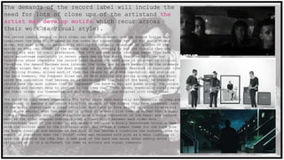 The demands of the record label will include the
need for lots of close ups of the artistand the
artist may develop motifs which recur across
their work (a visual style).
The record labels demand in this video can be acknowledged through simple traits that
compliment the song style based on the codes and conventions set out for music videos
alike, but also give the audience to ability to visually interpret an opinion of the
artist so they can decide if the sound they are listening to and the visuals they are
viewing are what is their preference. The 1975 are one indie rock pop bands that have
gains mainstream popularity in recent years due to the music features in films and
television shows therefore the record label making the band grow in interest is critical
therefore the demand becomes more intense- the close ups on each member from the drummers
to lead singer Matt who is the most popular of the band through features in magazines like
the Rolling Stones, allows each of them the chance to gain the reputation and status in
the band however, the frequent close ups of Matt singing and acting along with the music
gives the indication that because he is perceived as the head of the band, he therefore
should have the most screen time to represent the band to men and women alike. The unique
lighting and concept help to conform to the idea that indie bands, especially solely male,
use their videos for themselves and are more care free and original with their ideas.
The motif in this video represents The 1975s style both musically and visually as they are
consistent in having a narrative storyline in each of the videos they have released; each
of the music videos have a clear storyline that tend to have strong relation to what the
lyrics are saying/ what the meaning is giving it a short film viewing rather than a music
video promoting the song. The storyline give a extra impression of the band- and because
each of the video stories overlap giving a clear motif between each video made.
Furthermore, each of the video in any segment features a solely monochrome colour scheme
from the outfits wore to the lightings which has become a common theme for the band from
the bands creation and because of the fact it has become a tradition the audience come to
expect it therefore when the ‘Sound’ video was released with pink as a main lighting it
gave the audience the idea that a new side of the band was being shown adding extra
attention as it is a different for them as artists and visual creators.
 