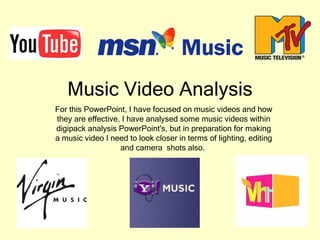 Music Video Analysis For this PowerPoint, I have focused on music videos and how they are effective, I have analysed some music videos within digipack analysis PowerPoint's, but in preparation for making a music video I need to look closer in terms of lighting, editing and camera  shots also.  