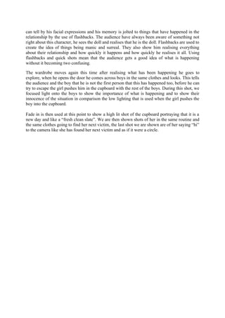 can tell by his facial expressions and his memory is jolted to things that have happened in the
relationship by the use of flashbacks. The audience have always been aware of something not
right about this character, he sees the doll and realises that he is the doll. Flashbacks are used to
create the idea of things being manic and surreal. They also show him realising everything
about their relationship and how quickly it happens and how quickly he realises it all. Using
flashbacks and quick shots mean that the audience gets a good idea of what is happening
without it becoming two confusing.

The wardrobe moves again this time after realising what has been happening he goes to
explore, when he opens the door he comes across boys in the same clothes and looks. This tells
the audience and the boy that he is not the first person that this has happened too, before he can
try to escape the girl pushes him in the cupboard with the rest of the boys. During this shot, we
focused light onto the boys to show the importance of what is happening and to show their
innocence of the situation in comparison the low lighting that is used when the girl pushes the
boy into the cupboard.

Fade in is then used at this point to show a high lit shot of the cupboard portraying that it is a
new day and like a “fresh clean slate”. We are then shown shots of her in the same routine and
the same clothes going to find her next victim, the last shot we are shown are of her saying “hi”
to the camera like she has found her next victim and as if it were a circle.
 