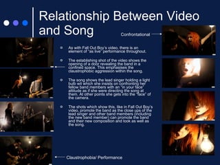 Relationship Between Video and Song As with Fall Out Boy’s video, there is an element of “as live” performance throughout. The establishing shot of the video shows the opening of a door revealing the band in a confined space. This emphasises the claustrophobic aggression within the song. The song shows the lead singer holding a light bulb wit which she insists on confronting her fellow band members with an “in your face” attitude as if she were directing the song at them. At other points she gets into the “face” of the camera. The shots which show this, like in Fall Out Boy’s video, promote the band as the close ups of the lead singer and other band members (including the new band member) can promote the band and their new composition and look as well as the song. Claustrophobia/ Performance Confrontational 