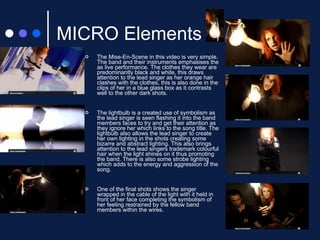 MICRO Elements The Mise-En-Scene in this video is very simple. The band and their instruments emphasises the as live performance. The clothes they wear are predominantly black and white, this draws attention to the lead singer as her orange hair clashes with the clothes, this is also done in the clips of her in a blue glass box as it contrasts well to the other dark shots. The lightbulb is a created use of symbolism as the lead singer is seen flashing it into the band members faces to try and get their attention as they ignore her which links to the song title. The lightbulb also allows the lead singer to create her own lighting in the shots creating some bizarre and abstract lighting. This also brings attention to the lead singers trademark colourful hair when the light shines on it thus promoting the band. There is also some strobe lighting which adds to the energy and aggression of the song. One of the final shots shows the singer wrapped in the cable of the light with it held in front of her face completing the symbolism of her feeling restrained by the fellow band members within the wires. 