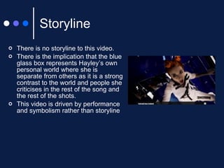Storyline There is no storyline to this video. There is the implication that the blue glass box represents Hayley’s own personal world where she is separate from others as it is a strong contrast to the world and people she criticises in the rest of the song and the rest of the shots. This video is driven by performance and symbolism rather than storyline 