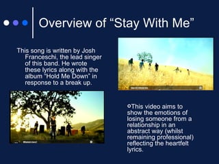 Overview of “Stay With Me” This song is written by Josh Franceschi, the lead singer of this band. He wrote these lyrics along with the album “Hold Me Down” in response to a break up.   This video aims to show the emotions of losing someone from a relationship in an abstract way (whilst remaining professional) reflecting the heartfelt lyrics. 