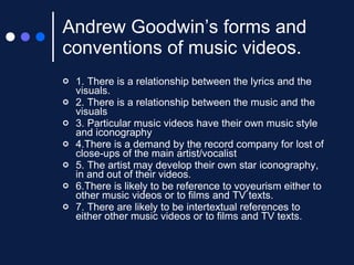 Andrew Goodwin’s forms and conventions of music videos. 1. There is a relationship between the lyrics and the visuals. 2. There is a relationship between the music and the visuals 3. Particular music videos have their own music style and iconography 4.There is a demand by the record company for lost of close-ups of the main artist/vocalist 5. The artist may develop their own star iconography, in and out of their videos. 6.There is likely to be reference to voyeurism either to other music videos or to films and TV texts. 7. There are likely to be intertextual references to either other music videos or to films and TV texts. 