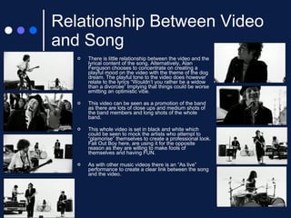 Relationship Between Video and Song There is little relationship between the video and the lyrical content of the song. Alternatively, Alan Ferguson chooses to concentrate on creating a playful mood on the video with the theme of the dog dream. The playful tone to the video does however relate to the lyrics “Wouldn’t you rather be a widow than a divorcee” Implying that things could be worse emitting an optimistic vibe.  This video can be seen as a promotion of the band as there are lots of close ups and medium shots of the band members and long shots of the whole band. This whole video is set in black and white which could be seen to mock the artists who attempt to “glamorise” themselves to create a professional look. Fall Out Boy here, are using it for the opposite reason as they are willing to make fools of themselves and having FUN. As with other music videos there is an “As live” performance to create a clear link between the song and the video. 