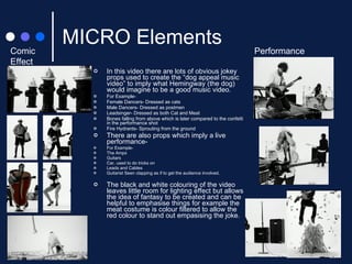 MICRO Elements In this video there are lots of obvious jokey props used to create the “dog appeal music video” to imply what Hemingway (the dog) would imagine to be a good music video. For Example-  Female Dancers- Dressed as cats Male Dancers- Dressed as postmen Leadsinger- Dressed as both Cat and Meat Bones falling from above which is later compared to the confetti in the performance shot Fire Hydrants- Sprouting from the ground There are also props which imply a live performance- For Example- The Amps Guitars Car, used to do tricks on Leads and Cables Guitarist Seen clapping as if to get the audience involved. The black and white colouring of the video leaves little room for lighting effect but allows the idea of fantasy to be created and can be helpful to emphasise things for example the meat costume is colour filtered to allow the red colour to stand out empasising the joke. Comic Effect Performance 