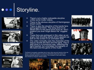 Storyline. There’s not a highly noticeable storyline unlike some music videos. There is the obvious storyline of Hemingways dream world. There is also the storyline of the bands fans going against them. The song aims to re-attract fans to the band lyrics such as “don’t pretend you ever forgot about me” suggest this. These fans are portrayed in this video as an angry mob shouting abuse which appears as text on the screen in an animated style. The video ironically uses the character of the Dog to reunite the fans and the band. This is also done in a humorous way, reflecting the light-hearted, fun-orientated iconography of the band and the genre of the music The Bands Iconography resembles that of many other pop-punk bands as they are shown in party style situations to show the enthusiastic party-hard values and lifestyle generally depicted in such bands. This is present in their other videos, also directed by Ferguson (Shown below) 