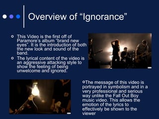 Overview of “Ignorance” This Video is the first off of Paramore’s album “brand new eyes”. It is the introduction of both the new look and sound of the band. The lyrical content of the video is an aggressive attacking style to show the feeling of being unwelcome and ignored. The message of this video is portrayed in symbolism and in a very professional and serious way unlike the Fall Out Boy music video. This allows the emotion of the lyrics to effectively be shown to the viewer 
