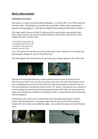 Music video analysis<br />Hoobastank- the reason<br />The reason is a song by the band called Hoobastank , it  won the MTV Asia VMA award for best rock video . Hoobastank are signed by the record label ‘island’ and for promotional purposes the song appears in video games SingStar Pop and Karaoke Revolution Volume 3.<br />The video mainly focuses on theft of a ruby gem from a pawn shop, many people might believe that it doesn’t suit the lyrics and has nothing to do with the song, however if you interpret the lyrics with the video-<br /> ‘I've found a reason for me<br />To change who I used to be<br />A reason to start over new<br />and the reason is You’<br /> you  will realize that what they are really saying in the video is that he was a criminal, and has decided to change his ways for the girl he loves. <br />457200415290The video begins with close up shots of a girl and a guy standing opposite sides of the road.<br />280035086995<br />Then there the screen goes black for a second ,and the next shot is close up of the girl on the floor‘hit’ by a car which turns out to be an accessory to the crime. The reason they blacked out the shot is probably because at the end of the video you realize that she doesn’t really get hit by a car. This scene follows by an introduction of the car which ‘ hit ‘ the girl , and inside you see a member of the band singing the words to the song while acting to the story of the video. You later get few low angles shots showing faces of people surrounding the incident , calling the police and just observing what has happened.<br />287655095250038100952500A performance shot is then scene for few seconds of the lead singer playing guitar in another location. after the performance it all happens again from the close up shots of the two faces, however this time it shows various different angles , such as shots from above and shots of the girls shoes . <br />The main reason for the repeat of the same scene with different angles is to show the same story but this time you get to see it from the pawn shop owners point of view. As soon as the shop owner walks out the main character from the video steps inside the shops and closes the door. Every now and then you see performing shots of the band to make it clear of who the band is.<br />The viewer then realizes that she was in on the operation, as she gets up and rides off with an accomplice on a motorcycle towards the end. There is a close up shot of the presumed owner of the pawnshop which displays a look of realization that it was all a set up.<br />131445049530<br />The song ends with the band admiring their new acquisition, holding it up to the light and projecting red light-rays onto the ceiling. The accident quot;
victimquot;
 is also present. They then hear police sirens from above, and the video fades out.<br />There are many tracking shots in the music video to keep it smooth and simple without any special effects. One of the main effects used in the video is ‘slow motion’ most of the story part of the video is slow motion to get a better view and feel of what is happening, and the speed of it matches well with the slow paced rock song.<br />289560053086019050530860There has been a lot of color correction used in this music video , the performance shot is in a different color to the actual story.<br />Here you can see the different color correction used between the story and the performance.<br />