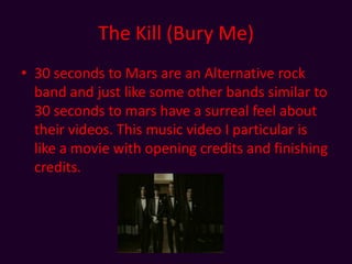 The Kill (Bury Me)30 seconds to Mars are an Alternative rock band and just like some other bands similar to 30 seconds to mars have a surreal feel about their videos. This music video I particular is like a movie with opening credits and finishing credits. 