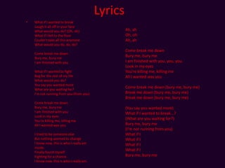 Lyrics What if I wanted to breakLaugh it all off in your faceWhat would you do? (Oh, oh)What if I fell to the floorCouldn't take all this anymoreWhat would you do, do, do?Come break me downBury me, bury meI am finished with youWhat if I wanted to fightBeg for the rest of my lifeWhat would you do?You say you wanted moreWhat are you waiting for?I'm not running from you (from you)Come break me downBury me, bury meI am finished with youLook in my eyesYou're killing me, killing meAll I wanted was youI tried to be someone elseBut nothing seemed to changeI know now, this is who I really am inside.Finally found myselfFighting for a chance.I know now, this is who I really am.Ah, ahOh, ohAh, ahCome break me downBury me, bury meI am finished with you, you, you.Look in my eyesYou're killing me, killing meAll I wanted was youCome break me down (bury me, bury me)Break me down (bury me, bury me)Break me down (bury me, bury me)(You say you wanted more)What if I wanted to break...?(What are you waiting for?)Bury me, bury me(I'm not running from you)What if IWhat if IWhat if IWhat if IBury me, bury me 