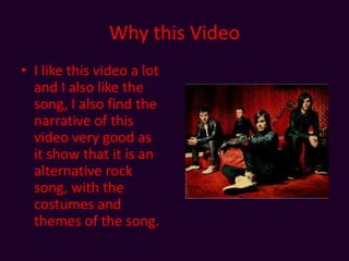 Why this VideoI like this video a lot and I also like the song, I also find the narrative of this video very good as it show that it is an alternative rock song, with the costumes and themes of the song.