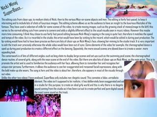 Nicki MinajSuperBass...The editing cuts from close-ups, to medium shots of Nicki, then to the various Mise-en-scene objects and men. The editing is fairly fast-paced, to keep it interesting and to include lots of shots of luxurious images. This editing scheme allows us as the audience to have an insight to the luxurious lifestyles of the famous. They have used a selection of stills for some scenes of the video, to create moving images, such as the growing stack of money(image to the left) this varies to the normal editing cuts from camera to camera and adds a slightly different effect to the usual visuals seen in music videos. However this maybe more time consuming. I think they chose to use fairly fast paced editing because Nicki Minaj’s rapping in the song is quite fast, therefore it matches the speed and tempo of the video. As it is recorded in the studio, the artist would have been lip-sinking to the record, which would be edited in during post production. The lip-sinking would have had to have been precise as there are lots of close-ups on Nicki Minaj’s face, showing her miming to the studio track. It is very important to edit the track over precisely otherwise the whole video would have been out of sync. Some elements of the video for example, the choreographed dance is sped up during post production to create a different effect on the dancing. Oppositely, the more sexual scenes are slowed down to create a sexier, more appealing look.The camerawork is of lots of different angles, such as long shots to display large scenes and set ups such as the swimming pool scene, the choreographed dance routine, of several girls, along with the neon scene at the end of the video. But there are also lots of close-ups on Nicki Minaj, as the main artist. This is to promote the artist and is used to familiarise the audience with her face, allowing them to remember her and recognise herunique star persona. Furthermore, it allows the audience to see her exaggerated and renowned facial expressions, along withthe bold make-up she wears. The song is hers and the video is about her, therefore, she appears in most of the visuals throughout video. Unlike the other two videos I have analysed, SuperBass only includes non-diegetic sound. This connotes a false, unrealistic                                                       element. The video isn't supposed to be realistic, it has deliberately been exaggerated and set                                                      in a studio for this purpose, to create an ideal girly world and this is why there is no diegetic                                                       sound coming from the studio as it has been cut out to create perfect and pure digital sound,                                                       the exact same sound as the track.