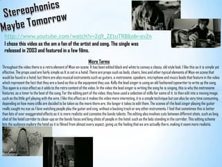 StereophonicsMaybe Tomorrowhttp://www.youtube.com/watch?v=2q9_ZEtuTR8&ob=av2nI chose this video as the am a fan of the artist and song. The single was released in 2003 and featured in a few films. Micro TermsThroughout the video there is a retro element of Mise-en-scene. It has been edited black and white to convey a classy, old style look. I like this as it is simple yet effective. The props used are fairly simple as It is set in a hotel. There are props such as beds, chairs, bins and other typical elements of Mise-en scene that would be found in a hotel, but there are also musical instruments such as guitars, a metronome, speakers, microphone and music leads that feature in the video which represent the fact that they are a band as this is the equipment they use. Kelly the lead singer is using an old fashioned typewriter to write up the song. This again is a nice effect as it adds to the retro content of the video. In the video the lead singer is writing the song he is singing, this is why the metronome features, as a timer to the beat of the song. For the editing part of the video, they have used a selection of stills for some of it, to then edit into a moving image, such as the little girl playing with the wire. I like this effect as it makes the video more interesting, it is a simple technique but can also be very time consuming, depending on how many stills are decided to be taken as the more there are, the longer it takes to edit them. The scenes of the lead singer playing the guitar really caught my eye as I love watching people play the guitar and sing, without a backing track or any other instruments. I feel that sometimes this is better than lots of over exaggerated effects as it is more realistic and connotes the bands talents. The editing also involves cuts between different shots, such as long shot of the hotel corridor to close-ups on the bands faces and long shots of people in the hotel, such as the lady standing in the corridor. This editing scheme lets the audience explore the hotel as it is filmed from almost every aspect, giving us the feeling that we are actually there, making it seem more realistic.Metronome