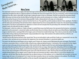 StereophonicsMaybe Tomorrow…Micro TermsMetronomeThe camerawork consists of various angles of the band, lead singer and the hotel they are in. They use close ups of the lead singer to promote the artist and repeat these throughout the video as it helps the audience to remember their faces and recognise them. They use an interesting  camera technique near the beginning of the video, which is where Kelly, the lead singer is playing the guitar in time to a metronome. They film from behind the metronome towards Kelly's face using a mid-shot and then they blur Kelly out and focus the camera onto the metronome as it is ticking. I really liked this effect as it sort of freezes time and just focuses on the metronome ticking peacefully. It adds a relaxing element to the song  as it is slow paced.The video then moves into the filming of a road view from the front of a car. They speed this up which connotes an element of time, speeding by. This links in with the steady, slow paced ticking of the metronome which is relaxed and portrays time as moving slowly then it moves into a fast paced image just before the song starts. The song isn't particularly fast or upbeat but it is faster and more energetic than the quiet ticking of the metronome which connotes a change in mood n the song which the video is related to.The camerawork is also very realistic as  it looks as though it is mostly filmed using a hand held camera, this represents that the band are real, genuine, good artist’s as the camerawork  is natural and realistic, just like the band, they are not fake as they do not need to use artificial effects or highly edited images to make them look or sound good. Most of the imagery used is of the band, but mostly the lead singer. This is done to promote the artists. The video features them writing, producing and performing their songs acoustically and on stage, which connotes to the audience what they are like live, and encourages them to go and see them perform. I also like how the video features the band in their natural state. They are not airbrushed or made up with lots of make up or computerised in any way, they are shown in their real state and not worried about their appearance, they represent themselves in a natural and realistic way.The sound in the video features both Diegetic and non-diegetic sound. It begins with  diegetic sound of Kelly playing the guitar and singing. Then the band are having a conversation, before it cuts back to Kelly writing the song, singing and playing the guitar. A metronome is then introduced as further diegetic sound, as a timer to the song. As the metronome fades, it then reverts to the non-diegetic sound of the track, which has been edited into the video afterwards. About three quarters of the way through the video, the band are then on a stage, rehearsing and lip sinking along with the non-diegetic track. Then finally, the video ends with the diegetic sound of the band sitting down around Kelly whilst he is playing the guitar and singing the track acoustically. There are also voices and laughter of the band during this scene as the video then draws to a close. I like the variety of sound used in the video, as it switches between diegetic and non-diegetic sound. It makes the video more interesting and adds a realistic effect to it as you feel as though you are really there, with the band. When they play acoustically, they are almost inviting us in as the audience, as it is a relaxed feel, with no pressure, as they are having a laugh with music in the background. It isn't meant to be taken seriously as they are not recording or playing to a live audience. This effect also connotes to the audience that the band are good live as they can sing well, encouraging them to go and see them live.