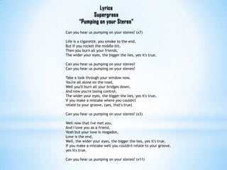 LyricsSupergrass“Pumping on your Stereo”Can you hear us pumping on your stereo? (x7)Life is a cigarette, you smoke to the end,But if you rocket the middle bit,Then you burn all your friends,The wider your eyes, the bigger the lies, yes it's true,Can you hear us pumping on your stereo?Can you hear us pumping on your stereo?Take a look through your window now,You're all alone on the road,Well you'll burn all your bridges down,And now you're losing control,The wider your eyes, the bigger the lies, yes it's true,If you make a mistake where you couldn't relate to your groove, (yes, that's true)Can you hear us pumping on your stereo? (x3)Well now that I've met you,And I love you as a friend,Yeah but your love is mogadon,Love is the end,Well, the wider your eyes, the bigger the lies, yes it's true,If you make a mistake well you couldn't relate to your groove, yes it's true,Can you hear us pumping on your stereo? (x11)