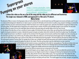 SupergrassPumping on your stereohttp://www.youtube.com/watch?v=qQbVyWED6Ac&feature=player_embeddedI chose this video as the am a fan of the song and the video as it is different and humorous. The single was released in 1999, and appeared in a film and a TV advert.Micro TermsThe elements of Mise-en-scene in the Supergrass video are fairly simple as there is only the bands faces and felt puppet instruments and bodies used. It is set in a studio and the background is blacked out, to make it easier to animate the felt bodies and instruments. As well as using computer technology to animate the puppets I think they may have used humans dressed in black from head to toe to make the puppets move, which they then blacked out against the black screen during the editing. The felt puppets look as though they were made by hand or machine, therefore soft and flexible enough to move and bend. The only other element of Mise-en-scene on set are the studio lights above the band as they play along with sparkler lights at the front near the end.For the editing of the video they cut from a variation of camera angles of the band performing, such as close-ups and long shots which they have edited together during post production to create a relatively fast passed, energetic and upbeat video which matches the cheerful and upbeat song. The editing was fairly straight forward since it was filmed in a studio, but the animation of the felt puppets and instruments would have been slightly more time consuming, as they also had to get them in sync with the song. The editing scheme allows the audience to see the band and comical puppets play from all angles, including close-ups for detail and long shots to get a picture of the whole set and whole band performing together. The band would have also been lip-sinking to the song.The camerawork consists of various shots, for example, lots of close-ups, to display the bands facial expressions and to help the audience recognise and remember them, these are repeated throughout the video for this reason. They also use long shots to get the whole band on screen, to portray that they are all playing together with felt bodies and instruments to convey a comical factor to the video for viewing pleasure. They also use medium close-upsto display the lead singer, singing into a microphone. They also cut to individual shots of each band member to display them playing their own instrument. I imagine that multiple cameras were used to film the video on set as it cuts from different angles, which would come from different cameras set up in various parts of the studio.                               They use both diegetic and non-diegetic sound in this video. The track was added afterwards during the                                editing process as non-diegetic sound, but there is clapping and cheering from the band at the end of the                               recording, along with the drummer, Danny Goffey saying, “Can we go home now?” This makes the video                               more interesting and funny, as well as letting the audience know that the band do not take themselves too                               seriously by having fun and joking with each other. This would suggest they are lively, energetic and good live.