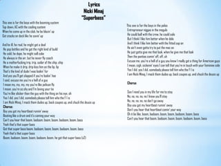       Lyrics  Nicki Minaj“Superbass”This one is for the boys with the booming systemTop down, AC with the cooling systemWhen he come up in the club, he be blazin' upGot stacks on deck like he savin' upAnd he ill, he real, he might got a deal He pop bottles and he got the right kind of build He cold, he dope, he might sell coke He always in the air, but he never fly coach He a motherfucking trip, trip, sailor of the ship, ship When he make it drip, drip kiss him on the lip, lip That's the kind of dude I was lookin' for And yes you'll get slapped if you're lookin' hoe I said, excuse me you're a hell of a guy I mean my, my, my, my you're like pelican fly I mean, you're so shy and I'm loving your tie You're like slicker than the guy with the thing on his eye, oh Yes I did, yes I did, somebody please tell him who the F I is I am Nicki Minaj, I mack them dudes up, back coupes up, and chuck the deuce upChorus:Boy you got my heartbeat runnin' away Beating like a drum and it's coming your way Can't you hear that boom, badoom, boom, boom, badoom, boom, bass Yeah that's that super bass Got that super bass boom, badoom, boom, boom, badoom, boom, bass Yeah that's that super bass Boom, badoom, boom, boom, badoom, boom, he got that super bass (x2)This one is for the boys in the polos Entrepreneur niggas in the moguls He could ball with the crew, he could solo But I think I like him better when he dolo And I think I like him better with the fitted cap on He ain't even gotta try to put the mac on He just gotta give me that look, when he give me that look Then the panties comin' off, off, uh Excuse me, you're a hell of a guy you know I really got a thing for American guys I mean, sigh, sickenin' eyes I can tell that you're in touch with your feminine side Yes I did, yes I did, somebody please tell him who the F I is I am Nicki Minaj, I mack them dudes up, back coupes up, and chuck the deuce upChorusSee I need you in my life for me to stay No, no, no, no, no I know you'll stay No, no, no, no, no don't go away Boy you got my heartbeat runnin' away Don't you hear that heartbeat comin' your way Oh it be like, boom, badoom, boom, boom, badoom, boom, bass Can't you hear that boom, badoom, boom, boom, badoom, boom, bass
