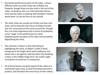 During the performance parts of the video,  various different shots are used. Close-ups of Robyn are frequent, though these are also used in the rest of the video, no doubt as she is an internationally famous artist and her label, in keeping with Goodwin’s theory, would want  to use her face to sell records. The other shots are usually not further out than mid-shots, still to keep the main focus on Robyn herself, and not  necessarily on the scene around her, though this is of some importance too in terms of symbolism, as her ‘stage’ in this performance is a bed, heightening the sexuality of the video and somewhat objectifying the artist. The contrast in colours is also interesting in highlighting the artist, as Robyn’s outfit is black, compared to the bright white walls, bedframe and sheets she is set against, whereas when the backdrop is dark, in the middle image here, her outfit is light, causing her to stand out in comparison. All of these factors are quite typical of the video of a mainstream pop artist, as they themselves become a product, and therefore the main focus of their videos. 