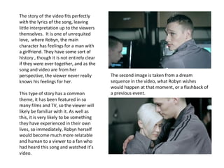 The story of the video fits perfectly with the lyrics of the song, leaving little interpretation up to the viewers themselves.  It is one of unrequited love,  where Robyn, the main character has feelings for a man with a girlfriend. They have some sort of history , though it is not entirely clear if they were ever together, and as the song and video are from her perspective, the viewer never really knows his feelings for her. This type of story has a common theme, it has been featured in so many films and TV, so the viewer will likely be familiar with it. As well as this, it is very likely to be something they have experienced in their own lives, so immediately, Robyn herself would become much more relatable and human to a viewer to a fan who had heard this song and watched it’s video. The second image is taken from a dream sequence in the video, what Robyn wishes would happen at that moment, or a flashback of a previous event. 