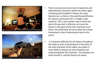 There is occasional occurrence of voyeurism and objectification of women within the video, again in keeping with Goodwin’s theory; the story features sex  so there is the potential gratification for viewers, particularly for a  straight, male audience. This is also another way in which the point-of-view-shot is effective, as it puts the viewer in the place of the main character at all times- this works best of course when the viewer themselves is also a heterosexual male in this scene. It is however effective for all viewers throughout the video as well, as by being put in the place of the main character of the video, any viewer is more likely to conjure up more empathy and understanding for the character , the situations he finds himself in, and the choices he makes. 